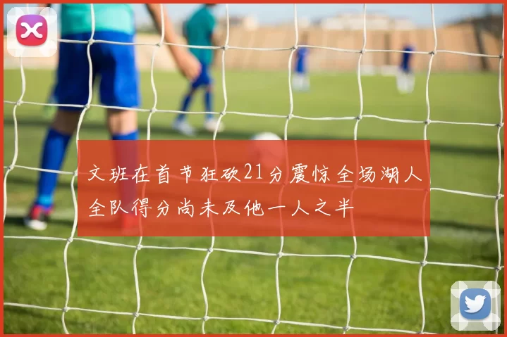 文班在首节狂砍21分震惊全场湖人全队得分尚未及他一人之半