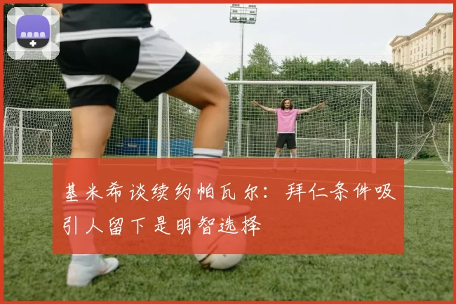 基米希谈续约帕瓦尔：拜仁条件吸引人留下是明智选择