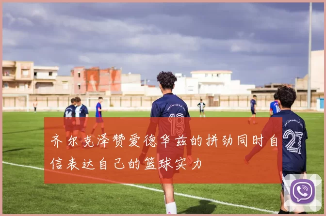 齐尔克泽赞爱德华兹的拼劲同时自信表达自己的篮球实力