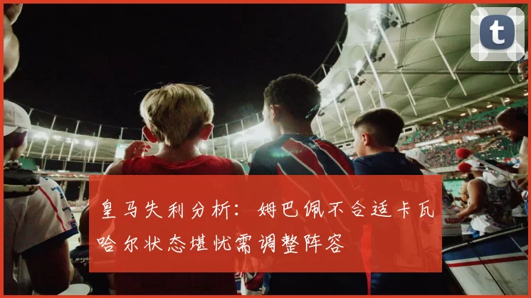 皇马失利分析：姆巴佩不合适卡瓦哈尔状态堪忧需调整阵容