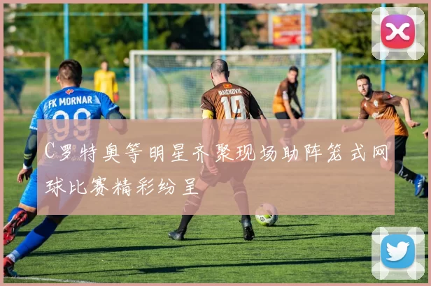 C罗特奥等明星齐聚现场助阵笼式网球比赛精彩纷呈