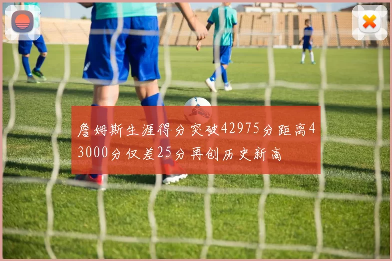 詹姆斯生涯得分突破42975分距离43000分仅差25分再创历史新高