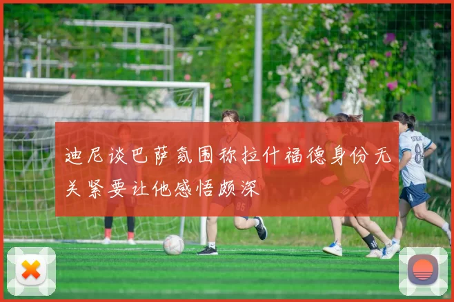 迪尼谈巴萨氛围称拉什福德身份无关紧要让他感悟颇深