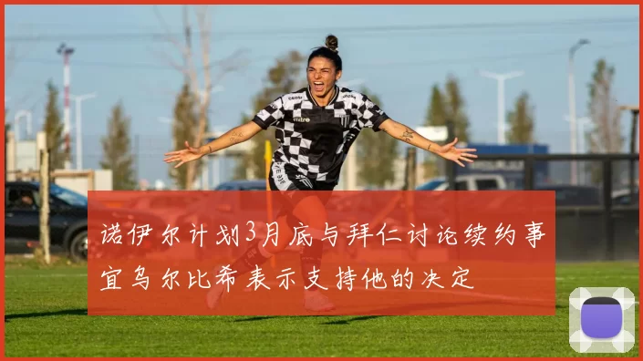 诺伊尔计划3月底与拜仁讨论续约事宜乌尔比希表示支持他的决定
