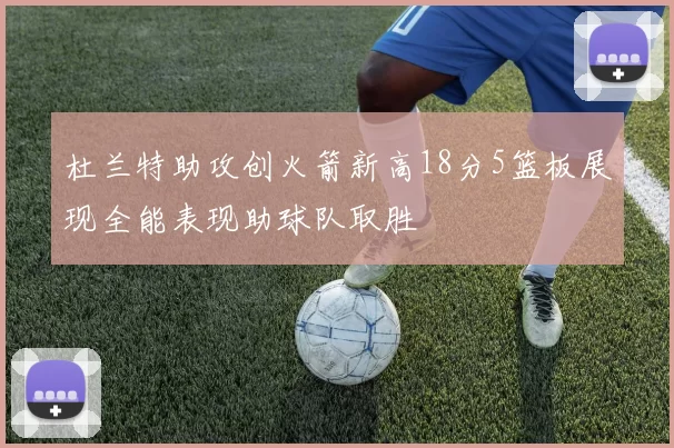 杜兰特助攻创火箭新高18分5篮板展现全能表现助球队取胜