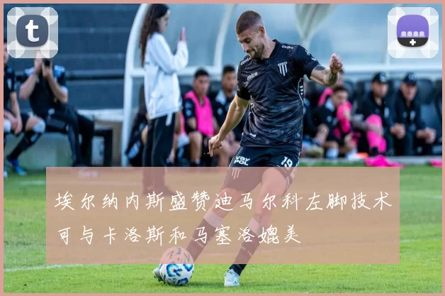 埃尔纳内斯盛赞迪马尔科左脚技术可与卡洛斯和马塞洛媲美