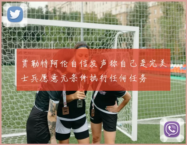 贾勒特阿伦自信发声称自己是完美士兵愿意无条件执行任何任务