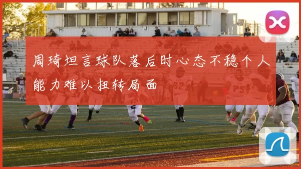 周琦坦言球队落后时心态不稳个人能力难以扭转局面