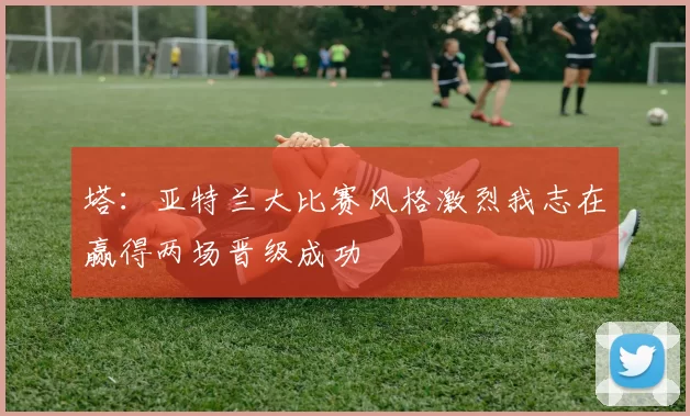 塔：亚特兰大比赛风格激烈我志在赢得两场晋级成功