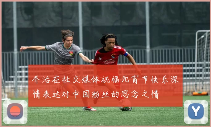 乔治在社交媒体祝福元宵节快乐深情表达对中国粉丝的思念之情