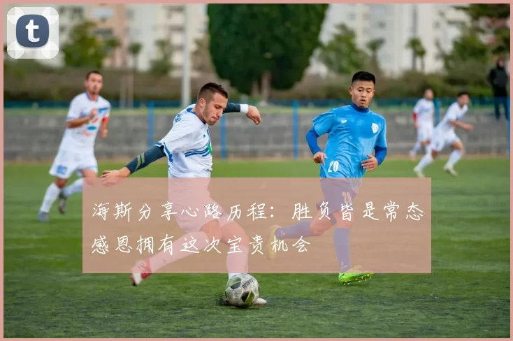 海斯分享心路历程：胜负皆是常态感恩拥有这次宝贵机会