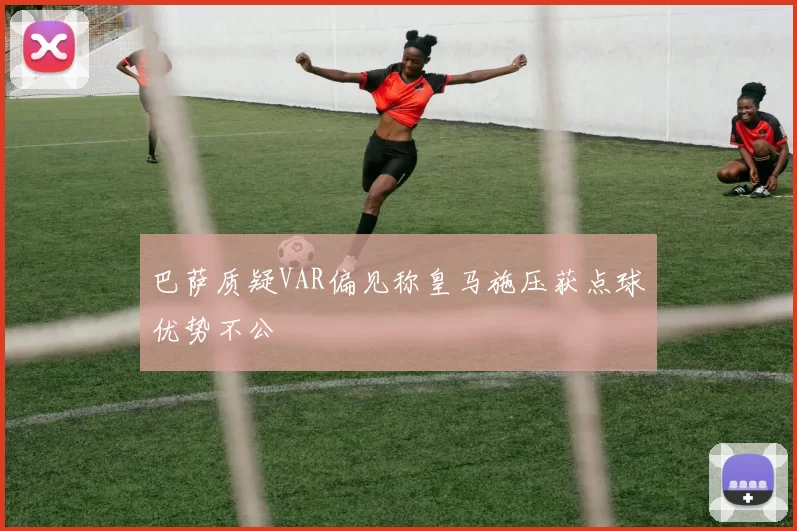 巴萨质疑VAR偏见称皇马施压获点球优势不公