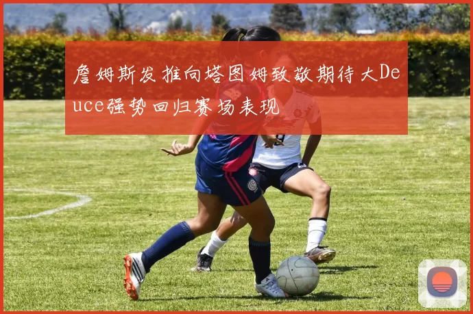 詹姆斯发推向塔图姆致敬期待大Deuce强势回归赛场表现
