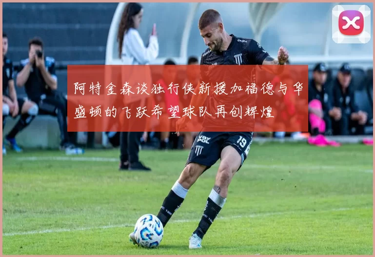 阿特金森谈独行侠新援加福德与华盛顿的飞跃希望球队再创辉煌