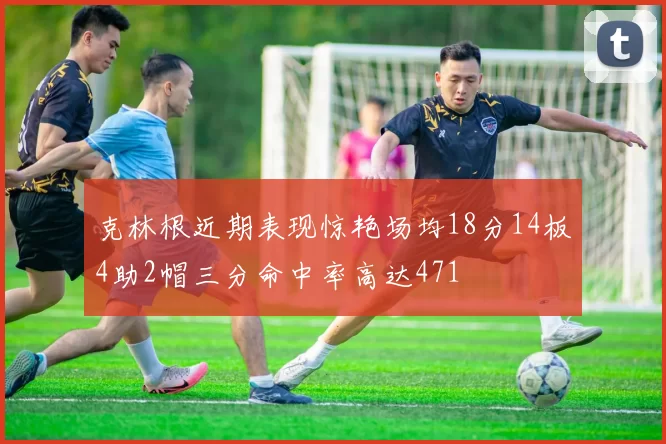 克林根近期表现惊艳场均18分14板4助2帽三分命中率高达471
