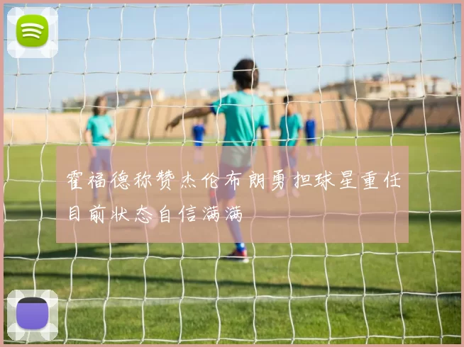 霍福德称赞杰伦布朗勇担球星重任目前状态自信满满