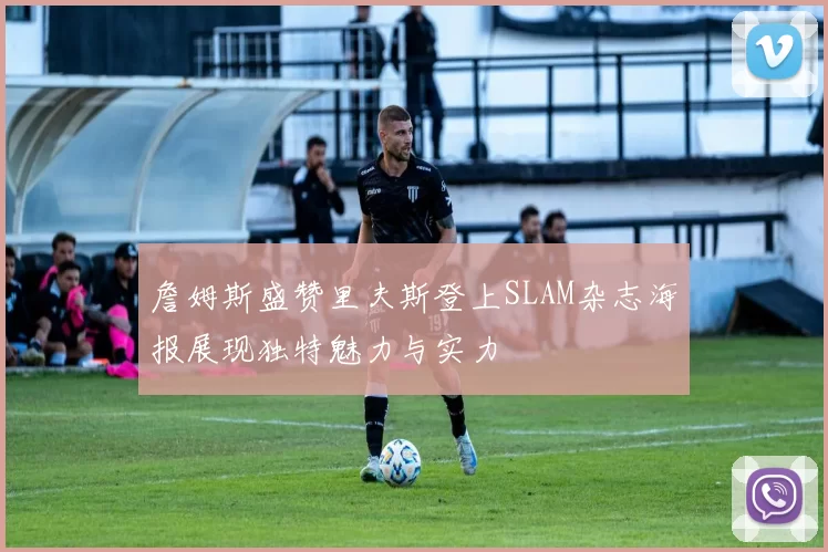詹姆斯盛赞里夫斯登上SLAM杂志海报展现独特魅力与实力